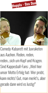 Comedy-Kabarett mit Juxraketen aus Aachen. Reden, reden, reden…sich um Kopf und Kragen. Sind Kappesball-Fans: „Weil hier unser Motto Erfolg hat: Wer probt, kann nichts! Gut, man merkt‘s, aber gerade dann wird es lustig!“ Hoppla - Das Duo